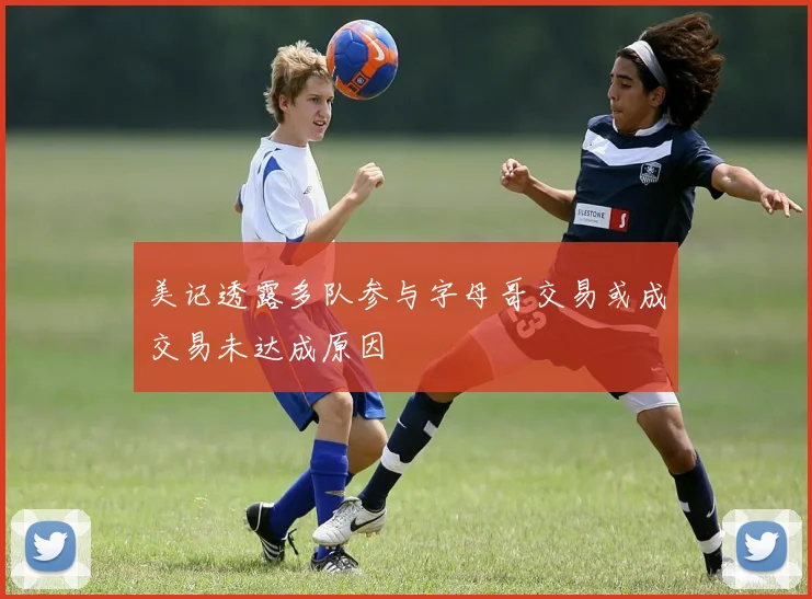 美记透露多队参与字母哥交易或成交易未达成原因