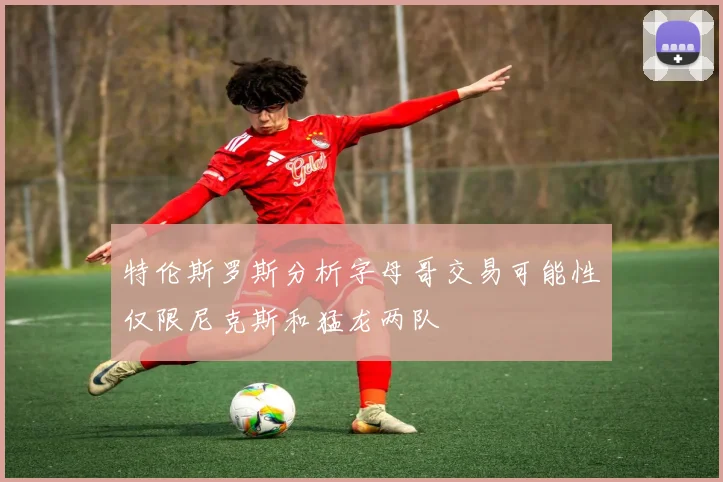 特伦斯罗斯分析字母哥交易可能性仅限尼克斯和猛龙两队