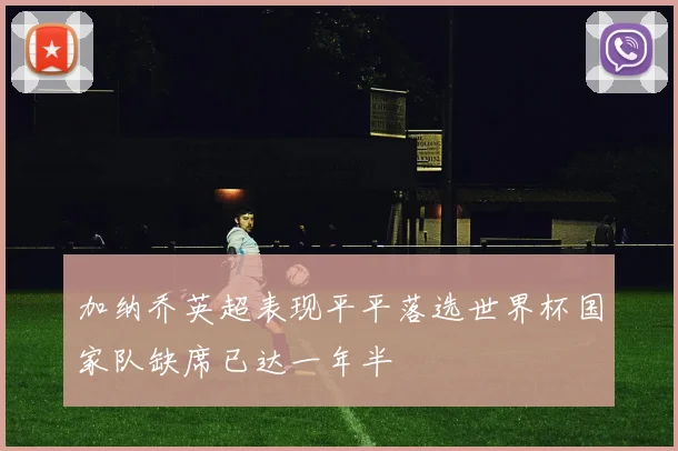 加纳乔英超表现平平落选世界杯国家队缺席已达一年半