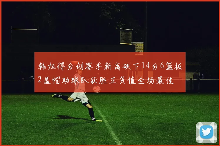 韩旭得分创赛季新高砍下14分6篮板2盖帽助球队获胜正负值全场最佳