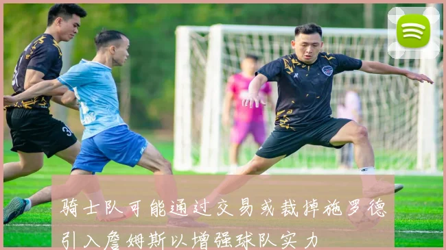骑士队可能通过交易或裁掉施罗德引入詹姆斯以增强球队实力