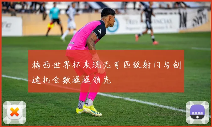 梅西世界杯表现无可匹敌射门与创造机会数遥遥领先