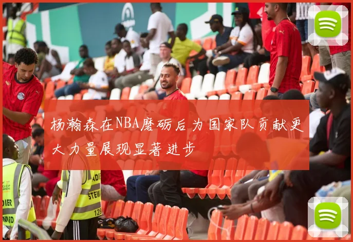 杨瀚森在NBA磨砺后为国家队贡献更大力量展现显著进步