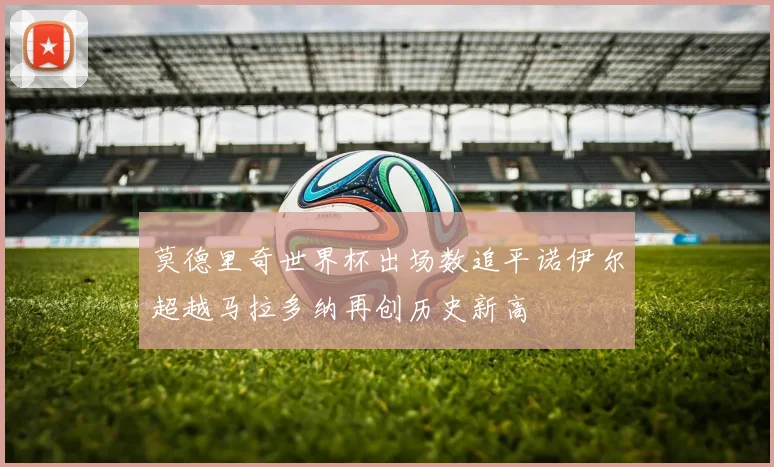 莫德里奇世界杯出场数追平诺伊尔超越马拉多纳再创历史新高
