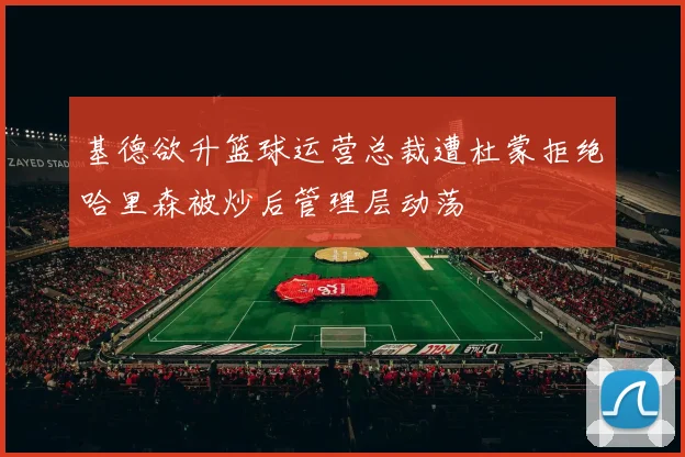 基德欲升篮球运营总裁遭杜蒙拒绝哈里森被炒后管理层动荡