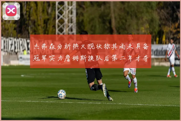 杰弗森分析热火现状称其尚未具备冠军实力詹姆斯换队后第二年才夺冠