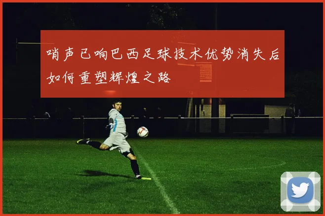 哨声已响巴西足球技术优势消失后如何重塑辉煌之路