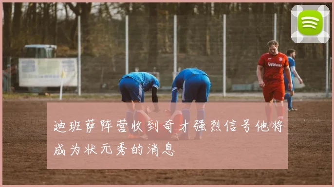 迪班萨阵营收到奇才强烈信号他将成为状元秀的消息