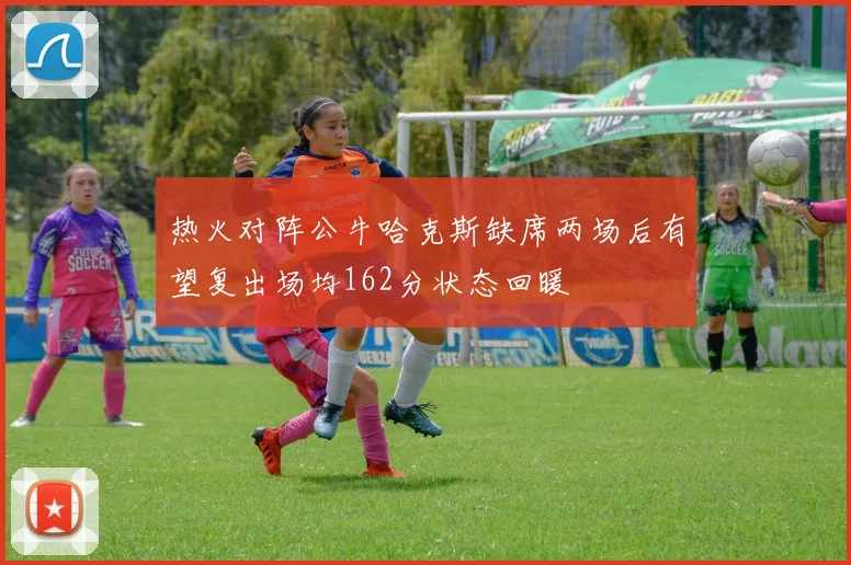 热火对阵公牛哈克斯缺席两场后有望复出场均162分状态回暖