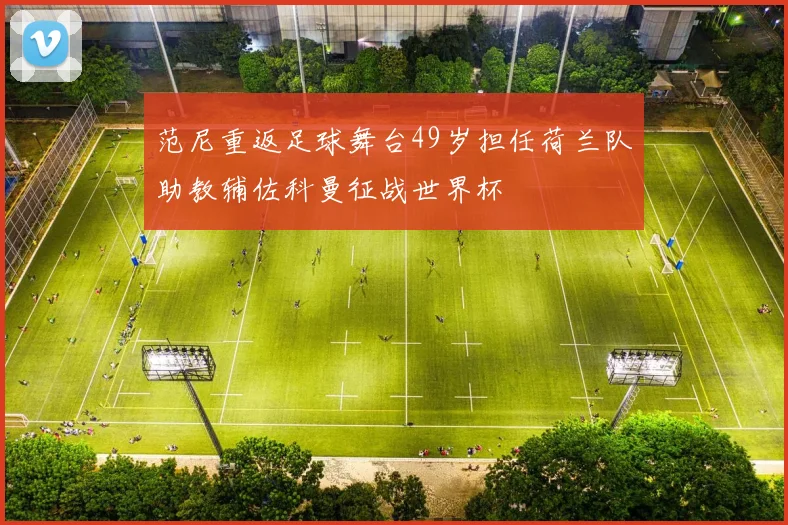 范尼重返足球舞台49岁担任荷兰队助教辅佐科曼征战世界杯