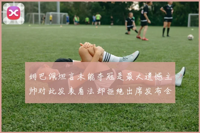 姆巴佩坦言未能夺冠是最大遗憾主帅对此发表看法却拒绝出席发布会