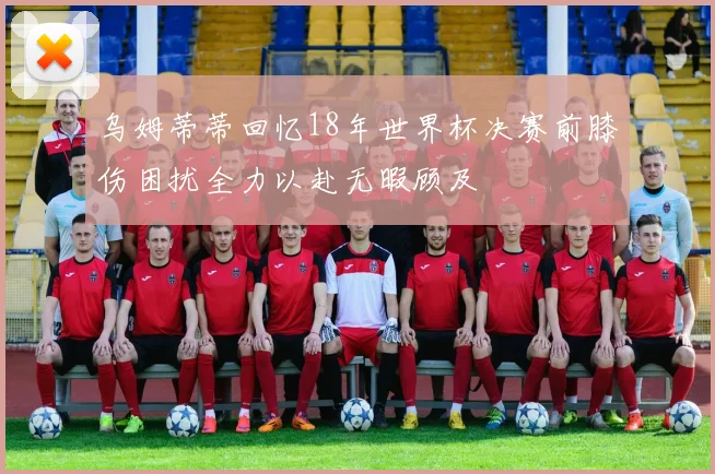 乌姆蒂蒂回忆18年世界杯决赛前膝伤困扰全力以赴无暇顾及