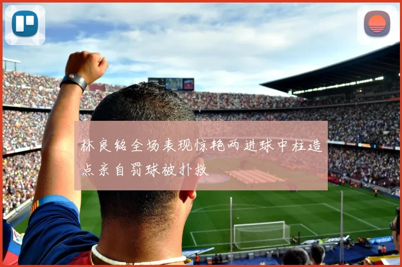 林良铭全场表现惊艳两进球中柱造点亲自罚球被扑救