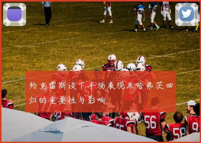 约克雷斯谈下半场表现及哈弗茨回归的重要性与影响