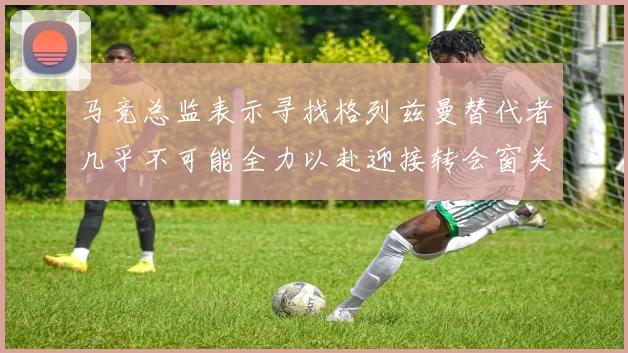 马竞总监表示寻找格列兹曼替代者几乎不可能全力以赴迎接转会窗关闭