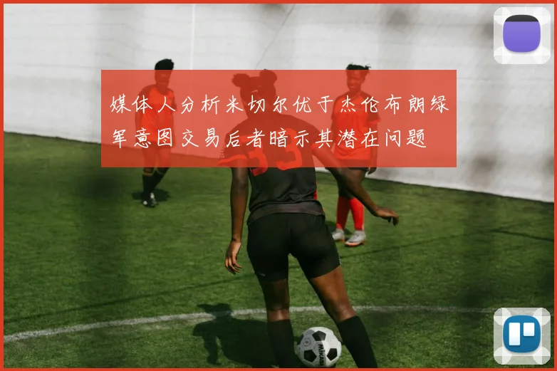 媒体人分析米切尔优于杰伦布朗绿军意图交易后者暗示其潜在问题