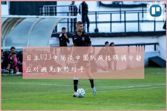 日本U23中场谈中国队风格强调冷静应对避免激怒对手