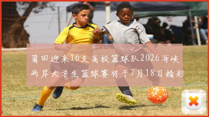 莆田迎来16支高校篮球队2026海峡两岸大学生篮球赛将于7月18日精彩开幕