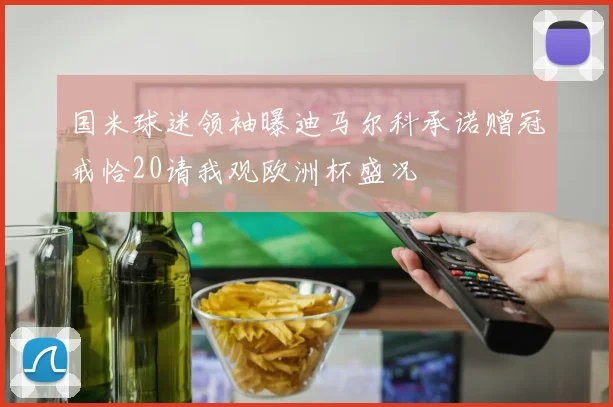 国米球迷领袖曝迪马尔科承诺赠冠戒恰20请我观欧洲杯盛况