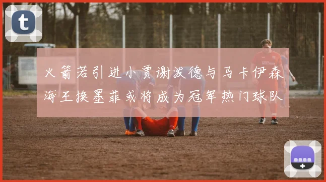 火箭若引进小贾谢泼德与马卡伊森海王换墨菲或将成为冠军热门球队
